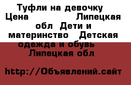 Туфли на девочку › Цена ­ 600-1000 - Липецкая обл. Дети и материнство » Детская одежда и обувь   . Липецкая обл.